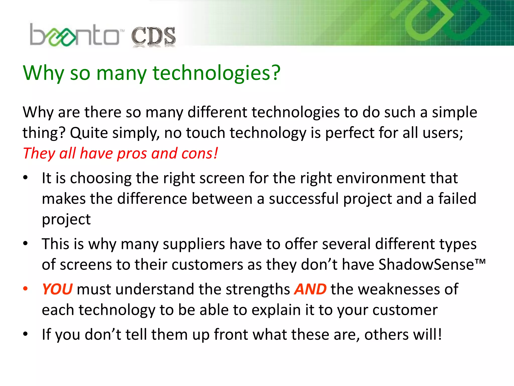 Why so many technologies?
Why are there so many different technologies to do such a simple
thing? Quite simply, no touch technology is perfect for all users;
They all have pros and cons!
• It is choosing the right screen for the right environment that
makes the difference between a successful project and a failed
project
• This is why many suppliers have to offer several different types
of screens to their customers as they don’t have ShadowSense™
• YOU must understand the strengths AND the weaknesses of
each technology to be able to explain it to your customer
• If you don’t tell them up front what these are, others will!
 