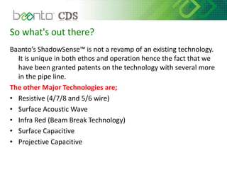 So what's out there?
Baanto’s ShadowSense™ is not a revamp of an existing technology.
It is unique in both ethos and operation hence the fact that we
have been granted patents on the technology with several more
in the pipe line.
The other Major Technologies are;
• Resistive (4/7/8 and 5/6 wire)
• Surface Acoustic Wave
• Infra Red (Beam Break Technology)
• Surface Capacitive
• Projective Capacitive
 