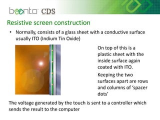 Resistive screen construction
• Normally, consists of a glass sheet with a conductive surface
usually ITO (Indium Tin Oxide)
On top of this is a
plastic sheet with the
inside surface again
coated with ITO.
Keeping the two
surfaces apart are rows
and columns of ‘spacer
dots’
The voltage generated by the touch is sent to a controller which
sends the result to the computer
 