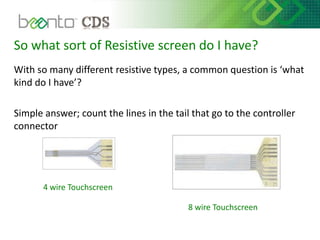 So what sort of Resistive screen do I have?
With so many different resistive types, a common question is ‘what
kind do I have’?
Simple answer; count the lines in the tail that go to the controller
connector
4 wire Touchscreen
8 wire Touchscreen
 
