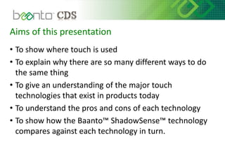 Aims of this presentation
• To show where touch is used
• To explain why there are so many different ways to do
the same thing
• To give an understanding of the major touch
technologies that exist in products today
• To understand the pros and cons of each technology
• To show how the Baanto™ ShadowSense™ technology
compares against each technology in turn.
 