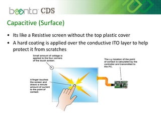 Capacitive (Surface)
• Its like a Resistive screen without the top plastic cover
• A hard coating is applied over the conductive ITO layer to help
protect it from scratches
 