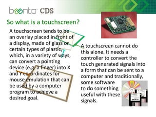 So what is a touchscreen?
A touchscreen tends to be
an overlay placed in front of
a display, made of glass or
certain types of plastic,
which, in a variety of ways,
can convert a pointing
device (e.g. a finger) into X
and Y co-ordinates for
mouse emulation that can
be used by a computer
program to achieve a
desired goal.
A touchscreen cannot do
this alone. It needs a
controller to convert the
touch generated signals into
a form that can be sent to a
computer and traditionally,
some software
to do something
useful with these
signals.
 