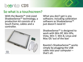 So what is a touchscreen?
With the Baanto™ mid-sized
ShadowSense™ technology, a
production kit consists of a
touch frame, cables and a
controller.
What you don’t get is any
software; including calibration
software as ShadowSense™
just doesn't need it!
ShadowSense™ is designed to
work with Win XP, Win XPe,
Vista, Win 7, Win 8, Linux and
Mac OS ‘out of the box’
Baanto’s ShadowSense™ works
simply by plugging the USB
cable into your computer –
that’s all.
 