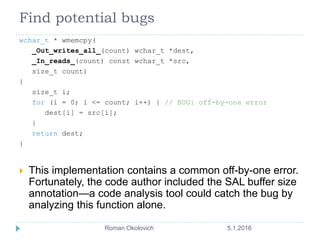 Find potential bugs
wchar_t * wmemcpy(
_Out_writes_all_(count) wchar_t *dest,
_In_reads_(count) const wchar_t *src,
size_t count)
{
size_t i;
for (i = 0; i <= count; i++) { // BUG: off-by-one error
dest[i] = src[i];
}
return dest;
}
 This implementation contains a common off-by-one error.
Fortunately, the code author included the SAL buffer size
annotation—a code analysis tool could catch the bug by
analyzing this function alone.
5.1.2016Roman Okolovich5
 