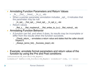  Annotating Function Parameters and Return Values
 _In_, _Out_, _Inout_, _In_z_, etc
 When a pointer parameter annotation includes _opt_, it indicates that
the parameter may be null
 _In_opt_, _Out_opt_, _Inout_opt_, _In_opt_z_, etc
 Return values
 _Ret_z_, _Ret_maybenull_, _Ret_writes_to_(s,c), _Ret_notnull_, etc
 Annotating Function Behavior
 A function can fail, and when it does, its results may be incomplete or
differ from the results when the function succeeds.
 _Check_return_ - annotates a return value and states that the caller should
inspect it.
 _Always_(anno_list), _Success_(expr), etc
 Example: annotate formal parameters and return value of the
function by using the Pre and Post conditions:
[returnvalue:SA_Post(Null=SA_Maybe)]
LinkedList* AddTail([SA_Pre(Null=SA_Maybe)] LinkedList* node, int value)
5.1.2016Roman Okolovich6
 