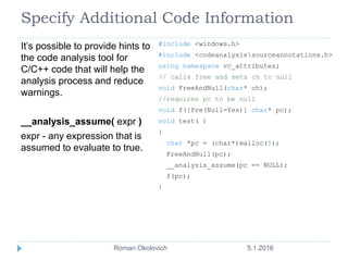 Specify Additional Code Information
It’s possible to provide hints to
the code analysis tool for
C/C++ code that will help the
analysis process and reduce
warnings.
__analysis_assume( expr )
expr - any expression that is
assumed to evaluate to true.
#include <windows.h>
#include <codeanalysissourceannotations.h>
using namespace vc_attributes;
// calls free and sets ch to null
void FreeAndNull(char* ch);
//requires pc to be null
void f([Pre(Null=Yes)] char* pc);
void test( )
{
char *pc = (char*)malloc(5);
FreeAndNull(pc);
__analysis_assume(pc == NULL);
f(pc);
}
5.1.2016Roman Okolovich
 