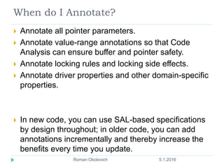 When do I Annotate?
 Annotate all pointer parameters.
 Annotate value-range annotations so that Code
Analysis can ensure buffer and pointer safety.
 Annotate locking rules and locking side effects.
 Annotate driver properties and other domain-specific
properties.
 In new code, you can use SAL-based specifications
by design throughout; in older code, you can add
annotations incrementally and thereby increase the
benefits every time you update.
5.1.2016Roman Okolovich8
 
