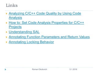 Links
 Analyzing C/C++ Code Quality by Using Code
Analysis
 How to: Set Code Analysis Properties for C/C++
Projects
 Understanding SAL
 Annotating Function Parameters and Return Values
 Annotating Locking Behavior
5.1.2016Roman Okolovich9
 