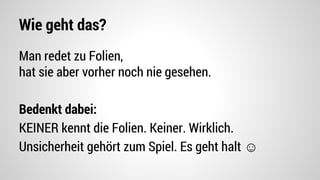 Wie geht das?
Man redet zu Folien,
hat sie aber vorher noch nie gesehen.
Bedenkt dabei:
KEINER kennt die Folien. Keiner. Wirklich.
Unsicherheit gehört zum Spiel. Es geht halt ☺
 