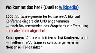 Wo kommt das her? (Quelle: Wikipedia)
2005: Software-generierter Nonsense-Artikel auf
Konferenz eingereicht UND angenommen
→ nach Bekanntwerden des Vorgehens zur Erstellung
dann aber doch abgelehnt.
Konsequenz: Autoren mieteten selbst Konferenzraum
→ hielten ihre Vorträge zu computergenerierten
Nonsense- Foliensätzen
 