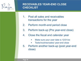 Page 10
RECEIVABLES YEAR-END CLOSE
CHECKLIST
1. Post all sales and receivables
transactions for the year
2. Perform month-end period close
3. Perform back-up (Pre year-end close)
4. Close the fiscal and calendar year
 Make sure your user date is 12/31/xx
 Tools/routines/sales/ year-end close
5. Perform another back-up (post year-end
close)
 