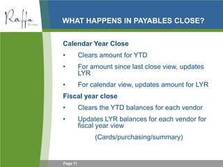 Page 11
WHAT HAPPENS IN PAYABLES CLOSE?
Calendar Year Close
• Clears amount for YTD
• For amount since last close view, updates
LYR
• For calendar view, updates amount for LYR
Fiscal year close
• Clears the YTD balances for each vendor
• Updates LYR balances for each vendor for
fiscal year view
(Cards/purchasing/summary)
 