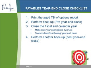 Page 12
PAYABLES YEAR-END CLOSE CHECKLIST
1. Print the aged TB w/ options report
2. Perform back-up (Pre year-end close)
3. Close the fiscal and calendar year
 Make sure your user date is 12/31/xx
 Tools/routines/purchasing/ year-end close
4. Perform another back-up (post year-end
close)
 