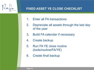 Page 14
FIXED ASSET YE CLOSE CHECKLIST
1. Enter all FA transactions
2. Depreciate all assets through the last day
of the year
3. Build FA calendar if necessary
4. Create backup
5. Run FA YE close routine
(tools/routine/FA/YE)
6. Create final backup
 