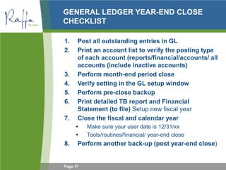 Page 17
GENERAL LEDGER YEAR-END CLOSE
CHECKLIST
1. Post all outstanding entries in GL
2. Print an account list to verify the posting type
of each account (reports/financial/accounts/ all
accounts (include inactive accounts)
3. Perform month-end period close
4. Verify setting in the GL setup window
5. Perform pre-close backup
6. Print detailed TB report and Financial
Statement (to file) Setup new fiscal year
7. Close the fiscal and calendar year
 Make sure your user date is 12/31/xx
 Tools/routines/financial/ year-end close
8. Perform another back-up (post year-end close)
 