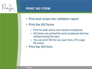 Page 20
PRINT W2 FORM
• Print and review the validation report
• Print the W2 forms
– Print for both active and inactive employees
– W2 forms are printed for each employee that has
worked during the year
– You can print W2 for any year that a YE wage
file exists
• Print the W3 form
 