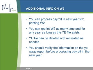 Page 22
ADDITIONAL INFO ON W2
• You can process payroll in new year w/o
printing W2
• You can reprint W2 as many time and for
any year as long as the YE file exists
• YE file can be deleted and recreated as
needed.
• You should verify the information on the ye
wage report before processing payroll in the
new year.
 