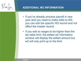 Page 23
ADDITIONAL W2 INFORMATION
• If you’ve already process payroll in new
year and you need to make edits to W2,
you can edit the specific W2 record and not
affect the master record.
• If you edit ss wages to be higher than the
tax table limit, the edited w2 information
window will display the edited amount but
w2 will only print up to the limit.
 