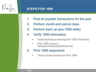 Page 3
STEPS FOR 1099
1. Post all payable transactions for the year
2. Perform month-end period close
3. Perform back up (pre-1099 edits)
4. Verify 1099 information
 Tools/routine/purchasing/print 1099 (File/print)
 Edit 1099 amount –
cards/purchasing/details/period
5. Print 1099 statements
 Tools/routines/purchasing/ Print 1099
•
 