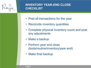 Page 8
INVENTORY YEAR-END CLOSE
CHECKLIST
• Post all transactions for the year
• Reconcile inventory quantities
• Complete physical inventory count and post
any adjustments
• Make a backup
• Perform year end close
(tools/routine/inventory/year end)
• Make final backup
 
