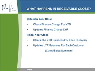 Page 9
WHAT HAPPENS IN RECEIVABLE CLOSE?
Calendar Year Close
• Clears Finance Charge For YTD
• Updates Finance Charge LYR
Fiscal Year Close
• Clears The YTD Balances For Each Customer
• Updates LYR Balances For Each Customer
(Cards/Sales/Summary)
 