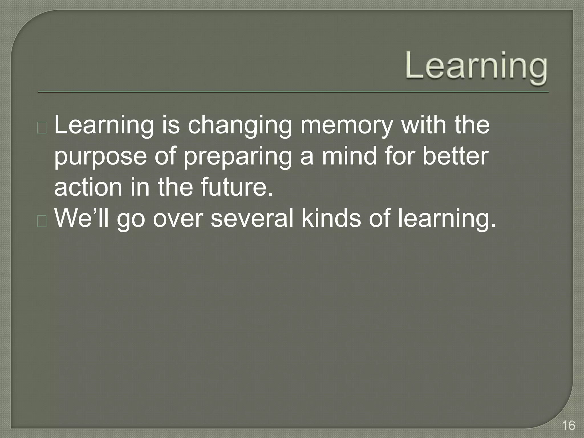 Learning is changing memory with the
purpose of preparing a mind for better
action in the future.
We’ll go over several kinds of learning.
16
 