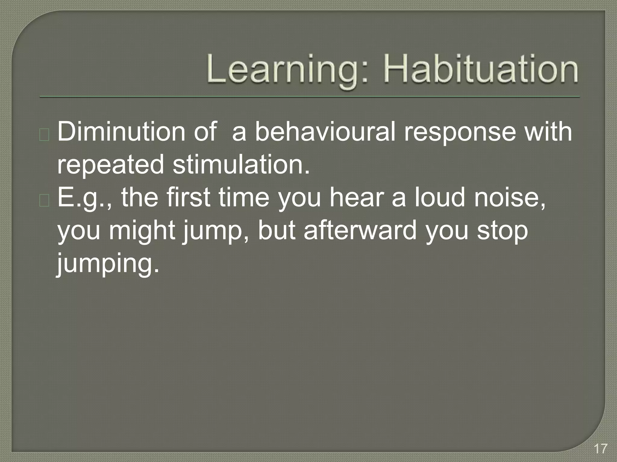 Diminution of a behavioural response with
repeated stimulation.
E.g., the first time you hear a loud noise,
you might jump, but afterward you stop
jumping.
17
 