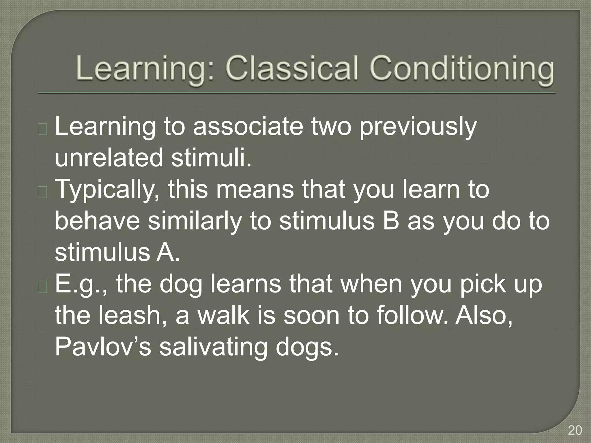 Learning to associate two previously
unrelated stimuli.
Typically, this means that you learn to
behave similarly to stimulus B as you do to
stimulus A.
E.g., the dog learns that when you pick up
the leash, a walk is soon to follow. Also,
Pavlov’s salivating dogs.
20
 