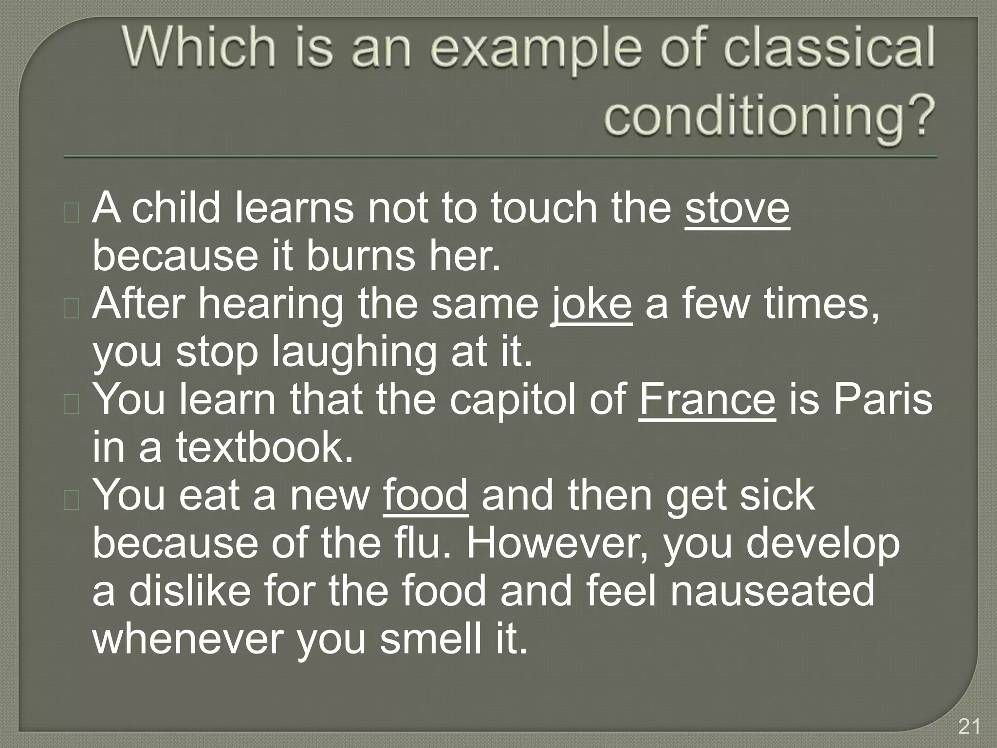 A child learns not to touch the stove
because it burns her.
After hearing the same joke a few times,
you stop laughing at it.
You learn that the capitol of France is Paris
in a textbook.
You eat a new food and then get sick
because of the flu. However, you develop
a dislike for the food and feel nauseated
whenever you smell it.
21
 