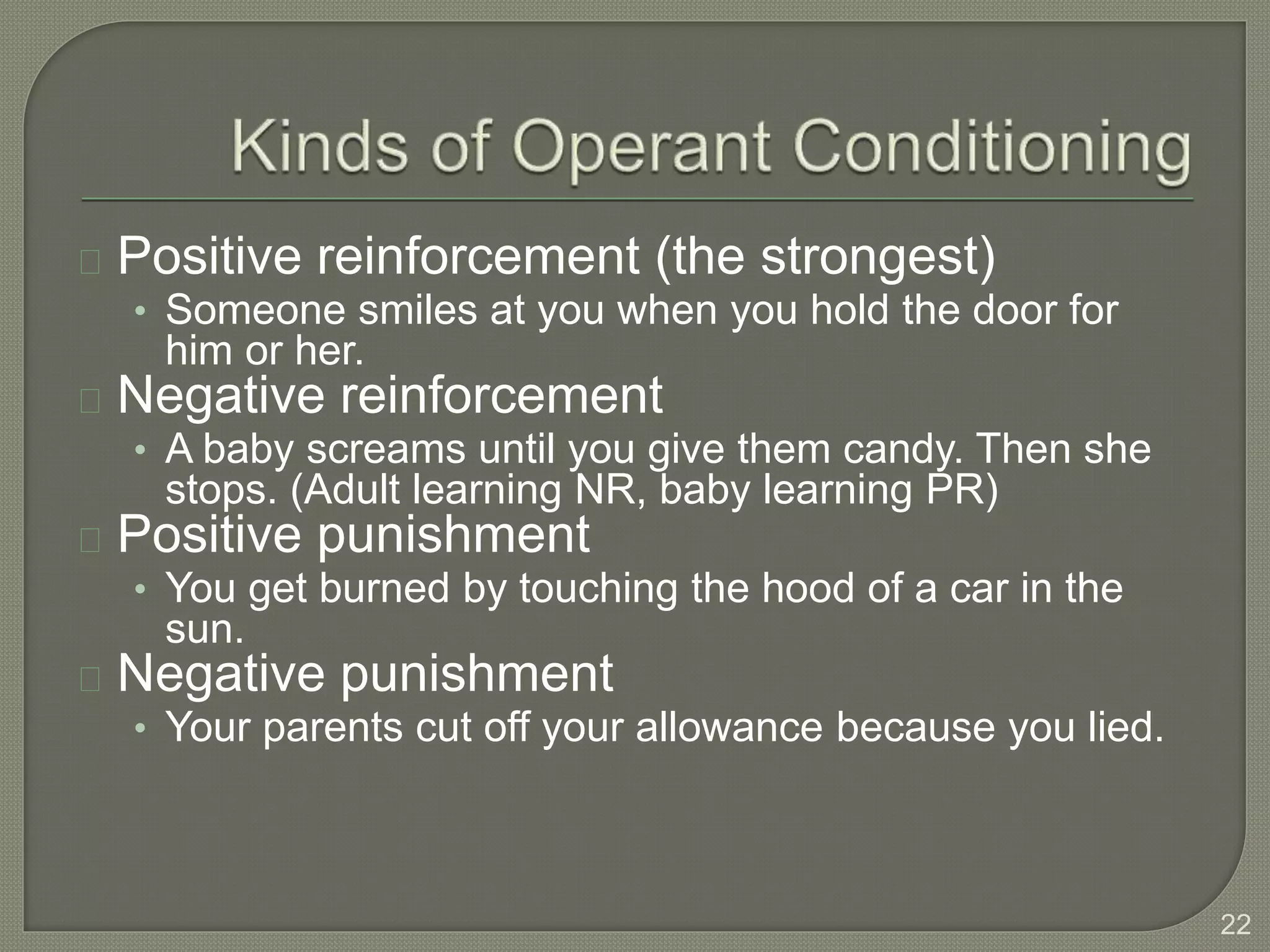 Positive reinforcement (the strongest)
• Someone smiles at you when you hold the door for
him or her.
Negative reinforcement
• A baby screams until you give them candy. Then she
stops. (Adult learning NR, baby learning PR)
Positive punishment
• You get burned by touching the hood of a car in the
sun.
Negative punishment
• Your parents cut off your allowance because you lied.
22
 