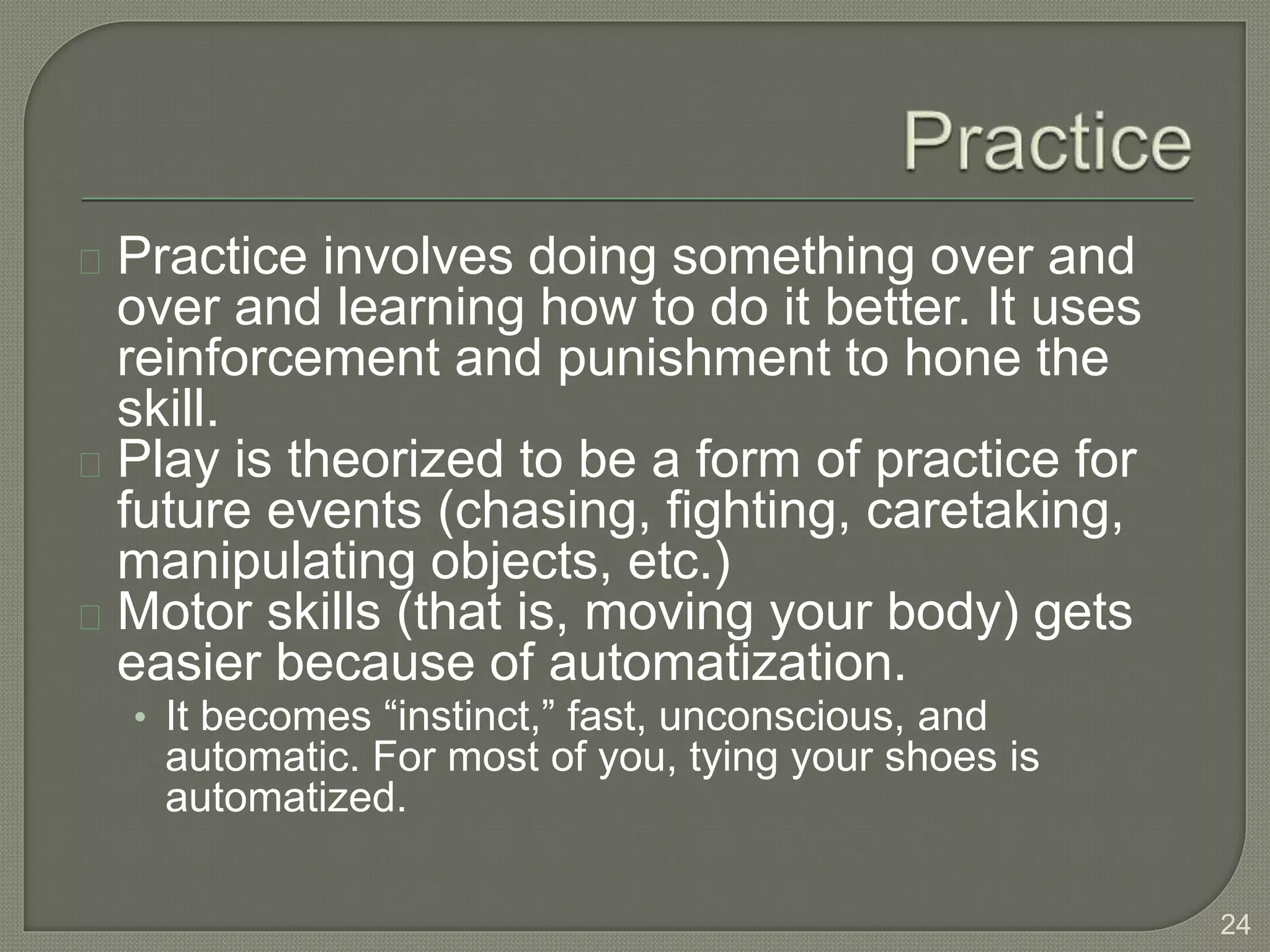 Practice involves doing something over and
over and learning how to do it better. It uses
reinforcement and punishment to hone the
skill.
Play is theorized to be a form of practice for
future events (chasing, fighting, caretaking,
manipulating objects, etc.)
Motor skills (that is, moving your body) gets
easier because of automatization.
• It becomes “instinct,” fast, unconscious, and
automatic. For most of you, tying your shoes is
automatized.
24
 