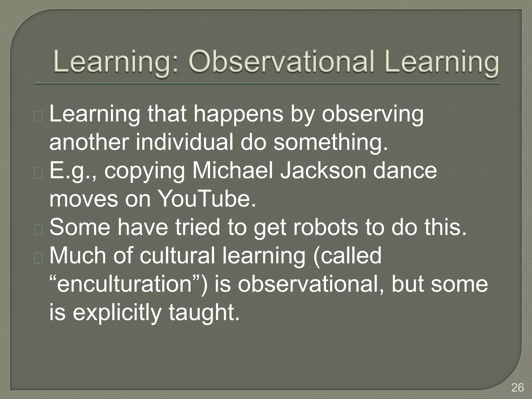 Learning that happens by observing
another individual do something.
E.g., copying Michael Jackson dance
moves on YouTube.
Some have tried to get robots to do this.
Much of cultural learning (called
“enculturation”) is observational, but some
is explicitly taught.
26
 