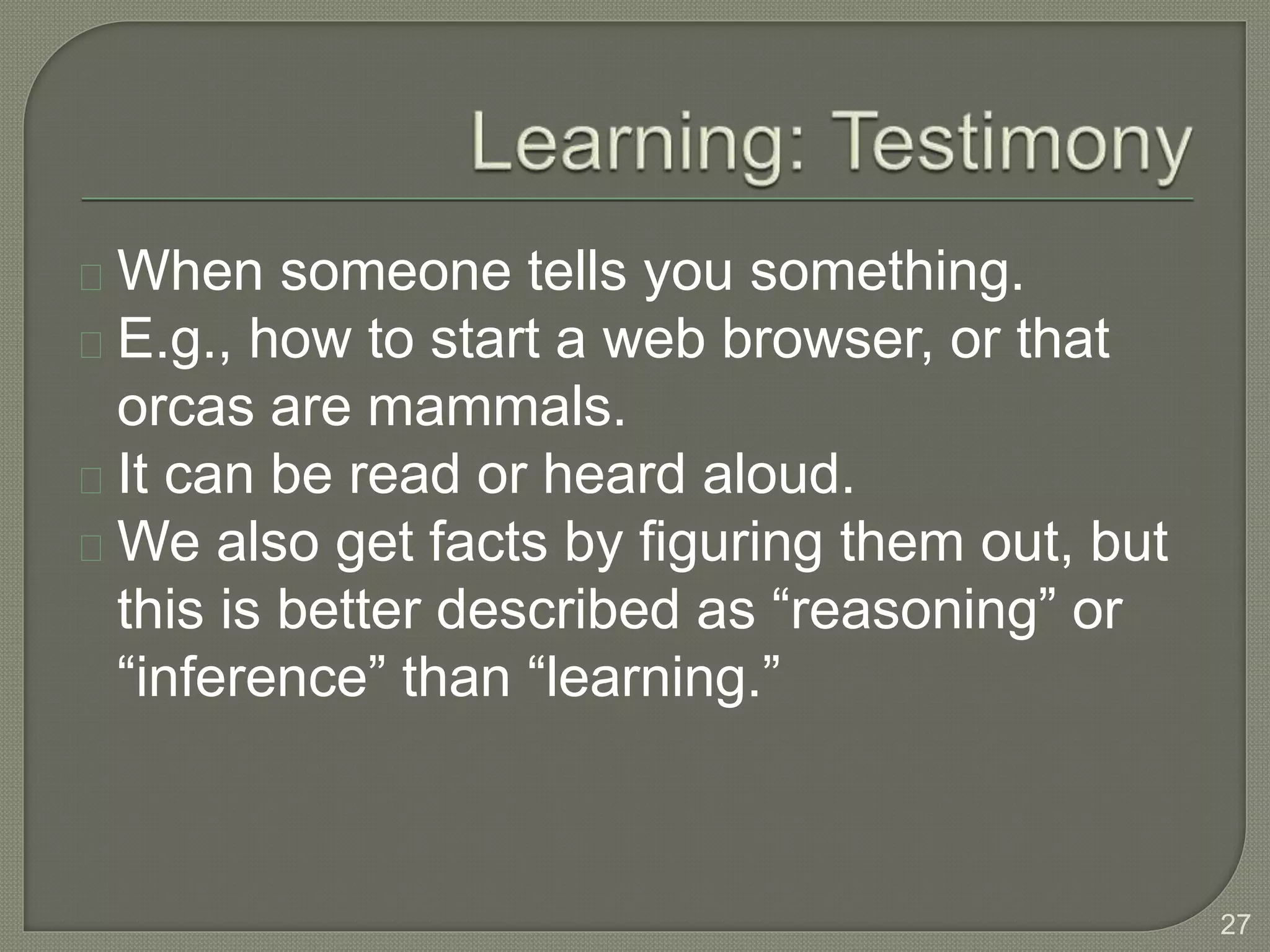 When someone tells you something.
E.g., how to start a web browser, or that
orcas are mammals.
It can be read or heard aloud.
We also get facts by figuring them out, but
this is better described as “reasoning” or
“inference” than “learning.”
27
 