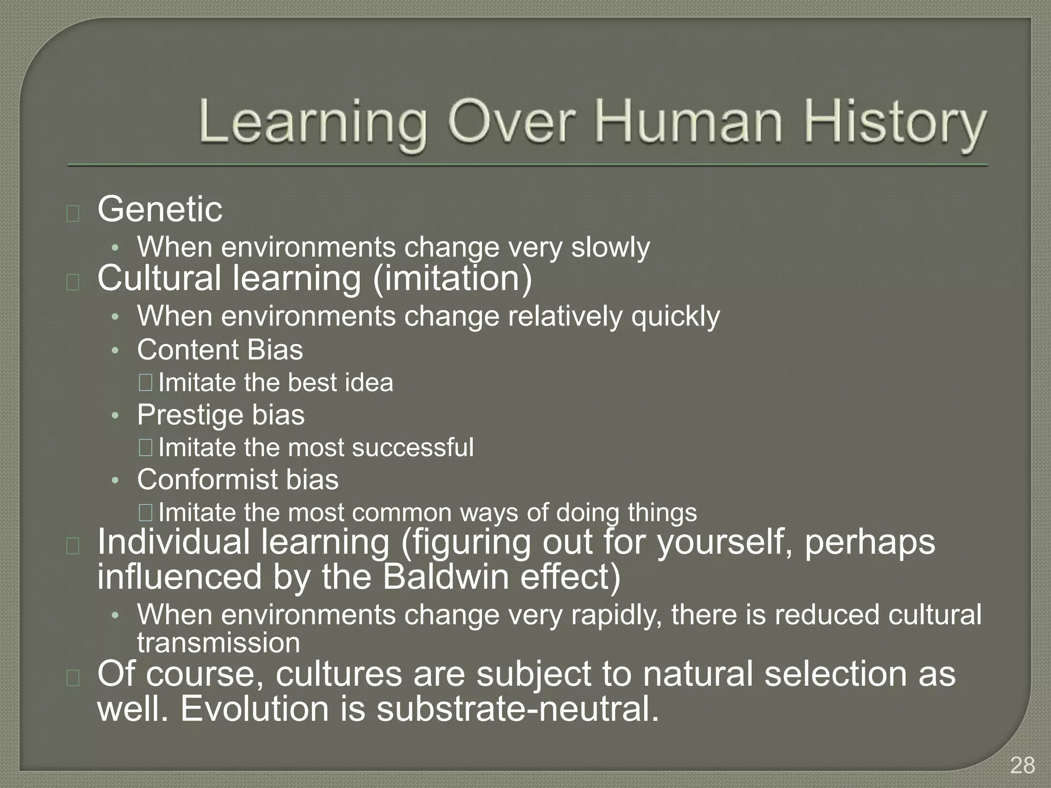 Genetic
• When environments change very slowly
Cultural learning (imitation)
• When environments change relatively quickly
• Content Bias
Imitate the best idea
• Prestige bias
Imitate the most successful
• Conformist bias
Imitate the most common ways of doing things
Individual learning (figuring out for yourself, perhaps
influenced by the Baldwin effect)
• When environments change very rapidly, there is reduced cultural
transmission
Of course, cultures are subject to natural selection as
well. Evolution is substrate-neutral.
28
 