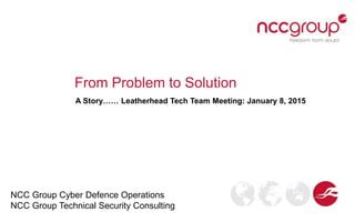 From Problem to Solution
A Story…… Leatherhead Tech Team Meeting: January 8, 2015
NCC Group Cyber Defence Operations
NCC Group Technical Security Consulting
 