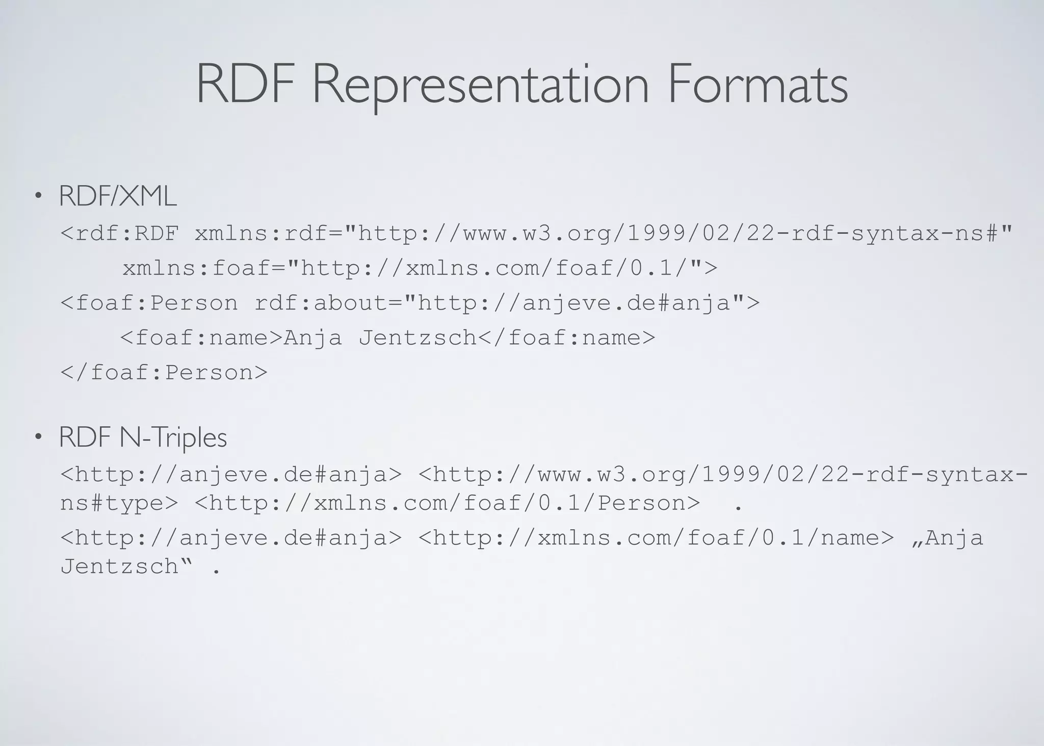 RDF Representation Formats
• RDF/XML	

<rdf:RDF xmlns:rdf="http://www.w3.org/1999/02/22-rdf-syntax-ns#"	

xmlns:foaf="http://xmlns.com/foaf/0.1/">	

<foaf:Person rdf:about="http://anjeve.de#anja">	

<foaf:name>Anja Jentzsch</foaf:name>	

</foaf:Person>	

!
• RDF N-Triples	

<http://anjeve.de#anja> <http://www.w3.org/1999/02/22-rdf-syntax-
ns#type> <http://xmlns.com/foaf/0.1/Person> .	

<http://anjeve.de#anja> <http://xmlns.com/foaf/0.1/name> „Anja
Jentzsch“ .	

 