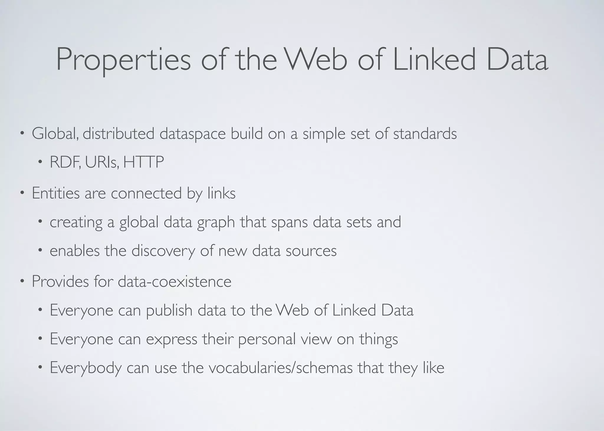 Properties of the Web of Linked Data
• Global, distributed dataspace build on a simple set of standards	

• RDF, URIs, HTTP	

• Entities are connected by links	

• creating a global data graph that spans data sets and 	

• enables the discovery of new data sources	

• Provides for data-coexistence	

• Everyone can publish data to the Web of Linked Data	

• Everyone can express their personal view on things	

• Everybody can use the vocabularies/schemas that they like
 