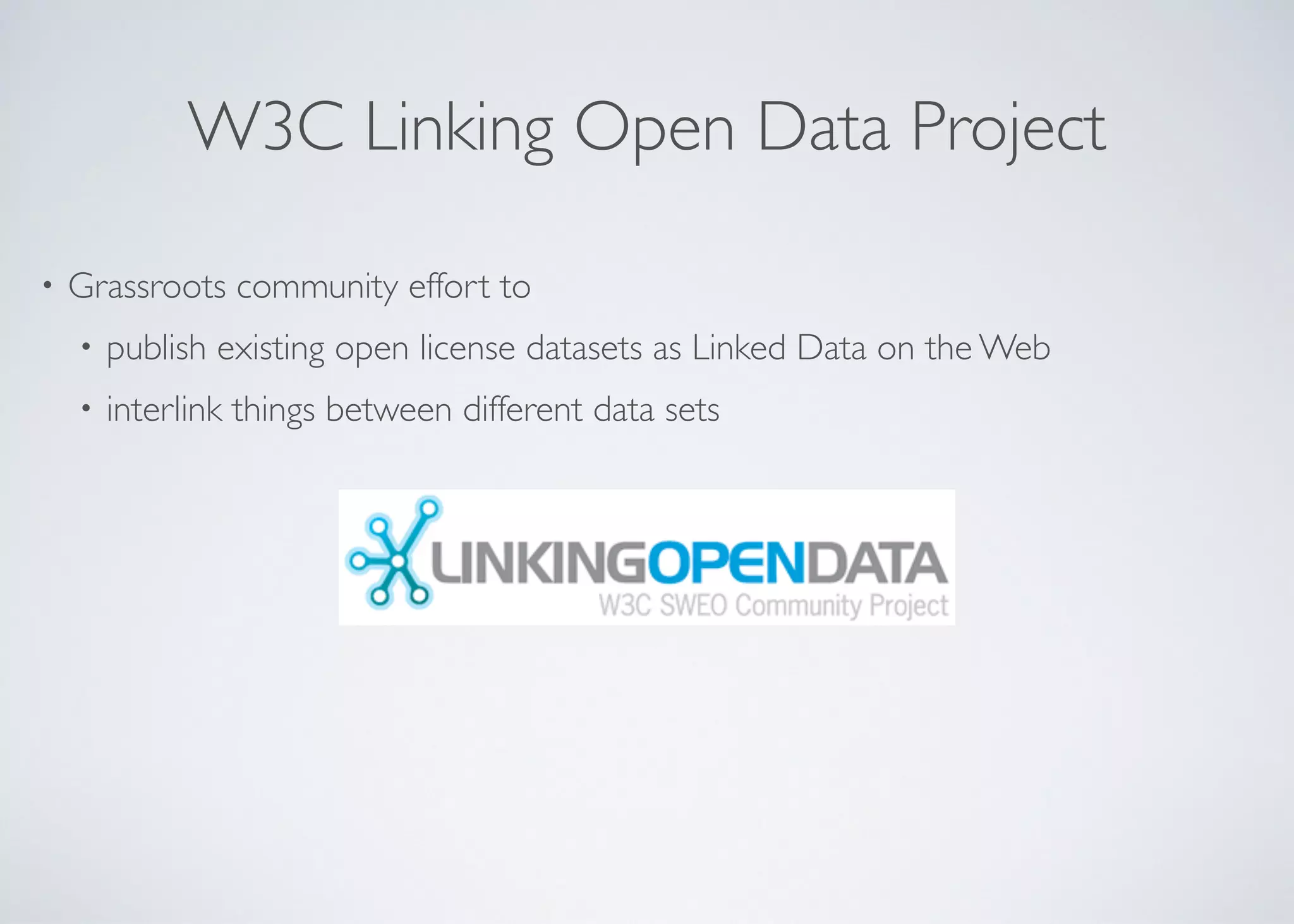 W3C Linking Open Data Project
• Grassroots community effort to	

• publish existing open license datasets as Linked Data on the Web	

• interlink things between different data sets
 