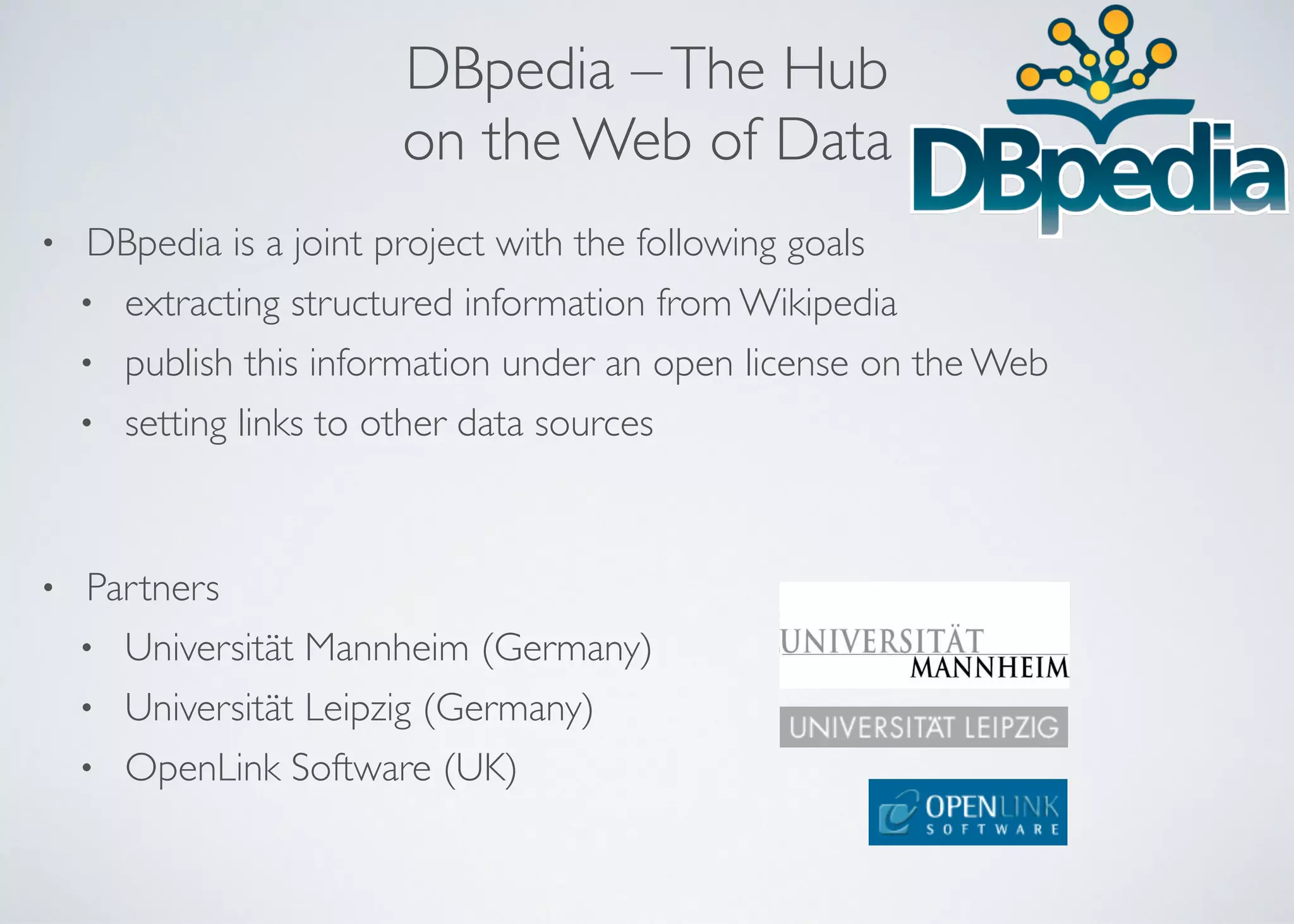 DBpedia –The Hub  
on the Web of Data
• DBpedia is a joint project with the following goals	

• extracting structured information from Wikipedia	

• publish this information under an open license on the Web	

• setting links to other data sources 
!
• Partners	

• Universität Mannheim (Germany)	

• Universität Leipzig (Germany)	

• OpenLink Software (UK)
 