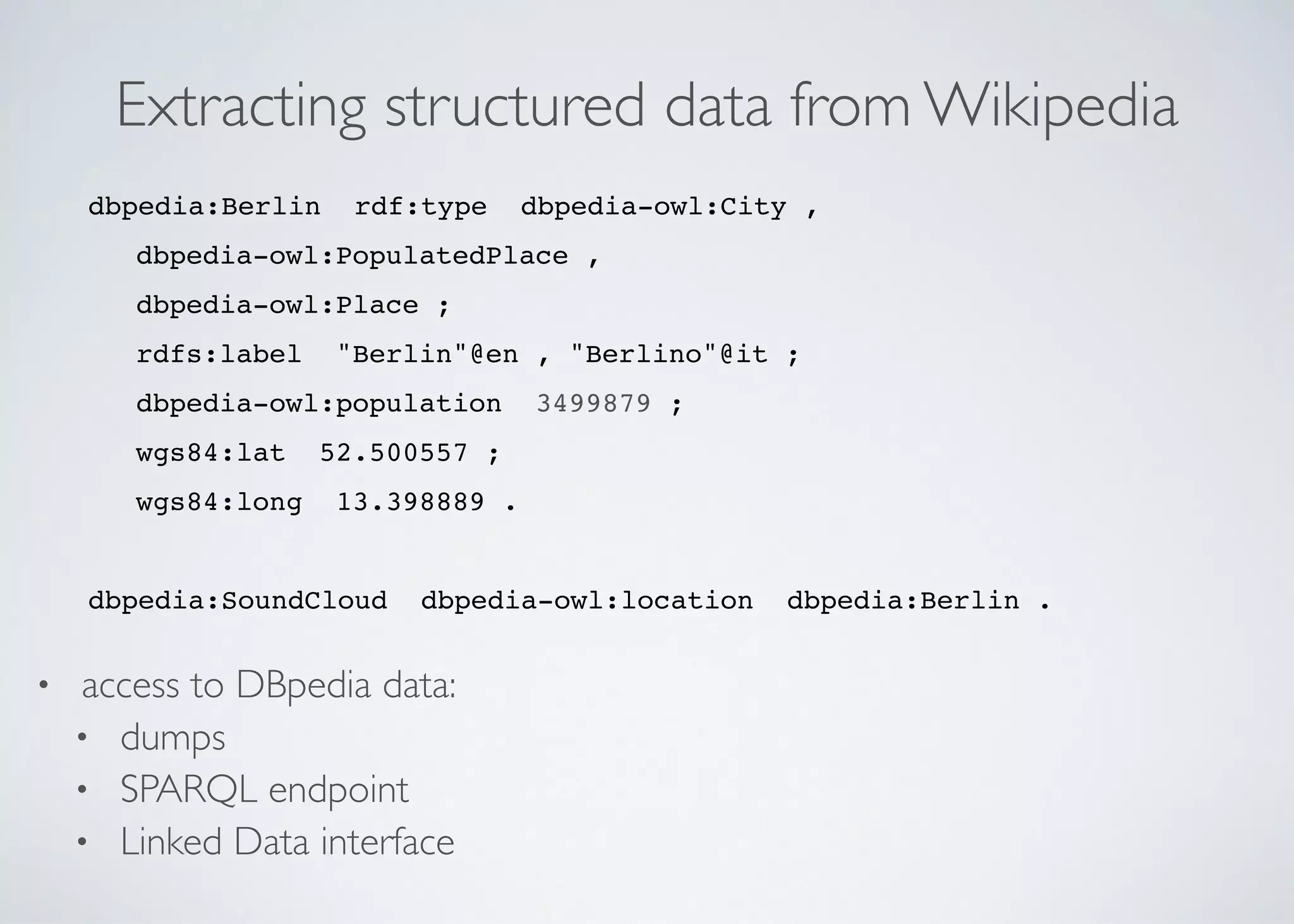 Extracting structured data from Wikipedia
dbpedia:Berlin rdf:type dbpedia-owl:City ,	

dbpedia-owl:PopulatedPlace ,	

dbpedia-owl:Place ;	

rdfs:label "Berlin"@en , "Berlino"@it ;	

dbpedia-owl:population 3499879 ;	

wgs84:lat 52.500557 ;	

wgs84:long 13.398889 .	

! 	

dbpedia:SoundCloud dbpedia-owl:location dbpedia:Berlin .
• access to DBpedia data:	

• dumps	

• SPARQL endpoint	

• Linked Data interface
 