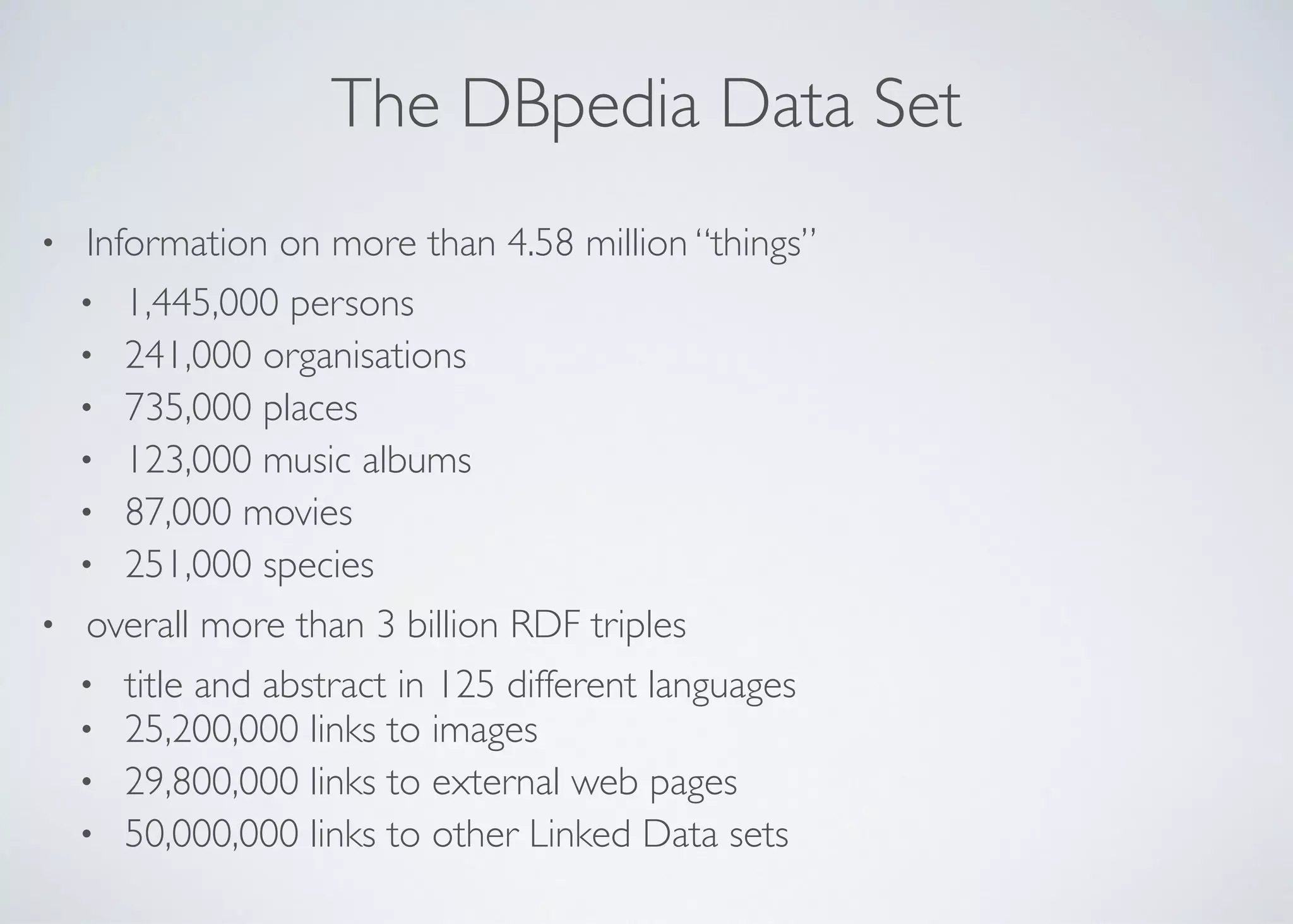 The DBpedia Data Set
• Information on more than 4.58 million “things”	

• 1,445,000 persons	

• 241,000 organisations	

• 735,000 places	

• 123,000 music albums	

• 87,000 movies	

• 251,000 species	

• overall more than 3 billion RDF triples	

• title and abstract in 125 different languages	

• 25,200,000 links to images	

• 29,800,000 links to external web pages	

• 50,000,000 links to other Linked Data sets
 