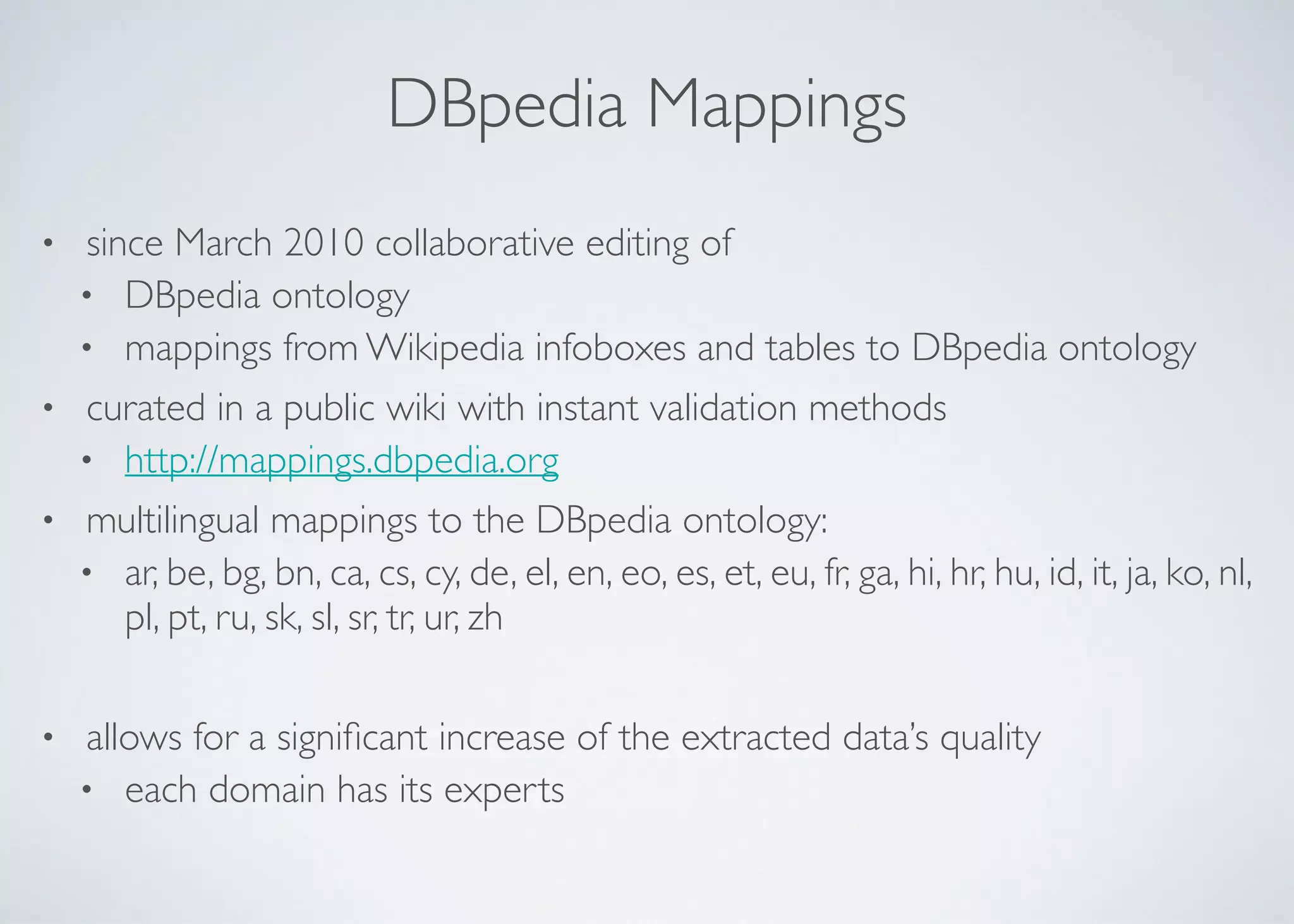 DBpedia Mappings
• since March 2010 collaborative editing of	

• DBpedia ontology	

• mappings from Wikipedia infoboxes and tables to DBpedia ontology	

• curated in a public wiki with instant validation methods	

• http://mappings.dbpedia.org	

• multilingual mappings to the DBpedia ontology:	

• ar, be, bg, bn, ca, cs, cy, de, el, en, eo, es, et, eu, fr, ga, hi, hr, hu, id, it, ja, ko, nl,
pl, pt, ru, sk, sl, sr, tr, ur, zh	

!
• allows for a signiﬁcant increase of the extracted data’s quality	

• each domain has its experts
 