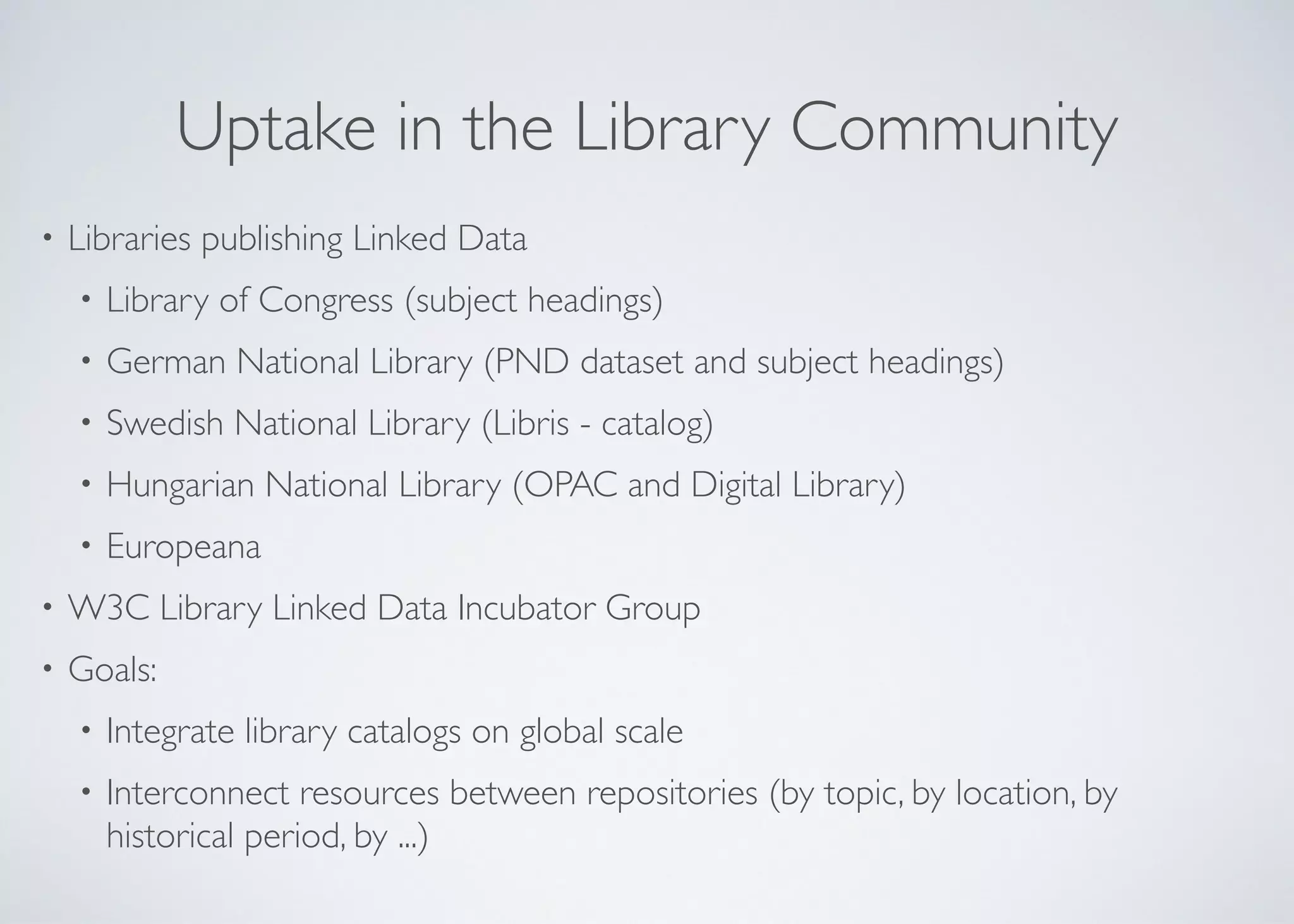 Uptake in the Library Community
• Libraries publishing Linked Data	

• Library of Congress (subject headings)	

• German National Library (PND dataset and subject headings)	

• Swedish National Library (Libris - catalog)	

• Hungarian National Library (OPAC and Digital Library)	

• Europeana	

• W3C Library Linked Data Incubator Group	

• Goals: 	

• Integrate library catalogs on global scale	

• Interconnect resources between repositories (by topic, by location, by
historical period, by ...)
 