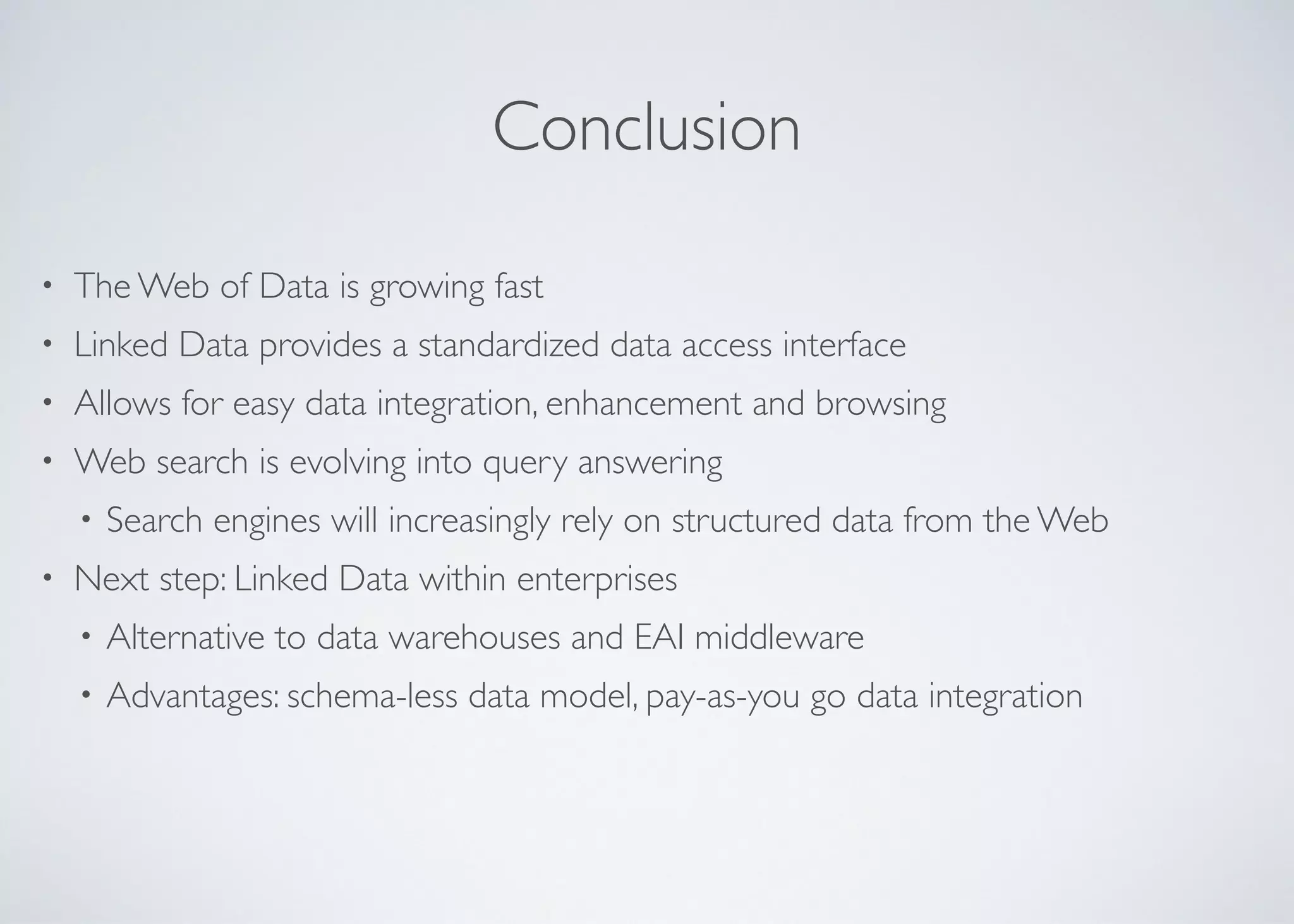 Conclusion
• The Web of Data is growing fast	

• Linked Data provides a standardized data access interface	

• Allows for easy data integration, enhancement and browsing	

• Web search is evolving into query answering	

• Search engines will increasingly rely on structured data from the Web	

• Next step: Linked Data within enterprises	

• Alternative to data warehouses and EAI middleware	

• Advantages: schema-less data model, pay-as-you go data integration
 