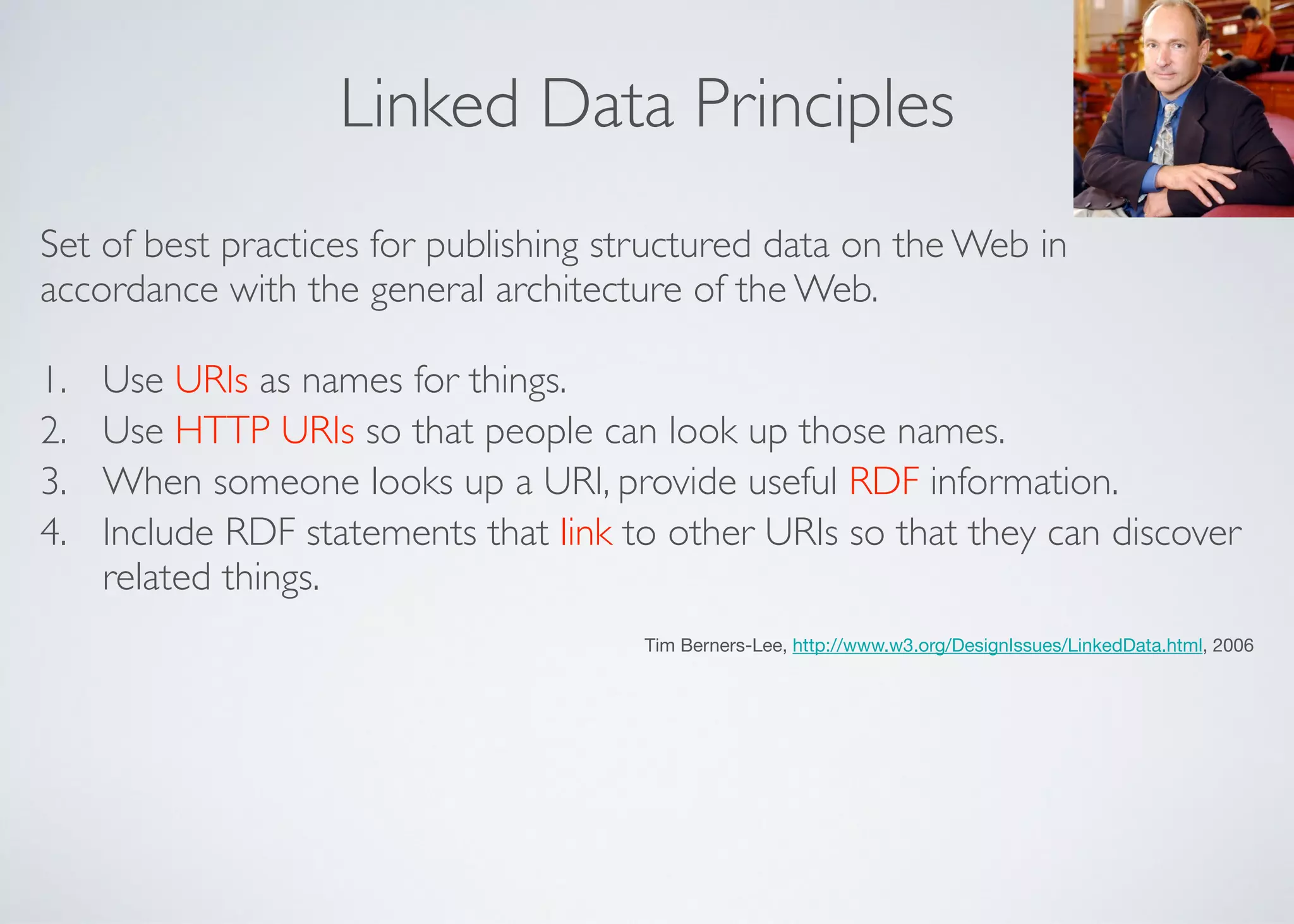 Linked Data Principles
Set of best practices for publishing structured data on the Web in
accordance with the general architecture of the Web.	

1. Use URIs as names for things.	

2. Use HTTP URIs so that people can look up those names.	

3. When someone looks up a URI, provide useful RDF information.	

4. Include RDF statements that link to other URIs so that they can discover
related things.	

Tim Berners-Lee, http://www.w3.org/DesignIssues/LinkedData.html, 2006
 