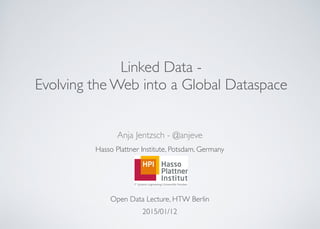 
Linked Data -
Evolving the Web into a Global Dataspace
Anja Jentzsch - @anjeve	

Hasso Plattner Institute, Potsdam, Germany	

!
!
!
Open Data Lecture, HTW Berlin	

2015/01/12
 