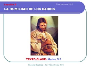 21 de marzo de 2015
LA HUMILDAD DE LOS SABIOS
TEXTO CLAVE: Mateo 5:3
Escuela Sabática – 1er. Trimestre de 2015
Lección 9
 