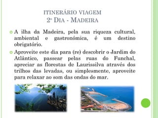 ITINERÁRIO VIAGEM
2º DIA - MADEIRA
 A ilha da Madeira, pela sua riqueza cultural,
ambiental e gastronómica, é um destino
obrigatório.
 Aproveite este dia para (re) descobrir o Jardim do
Atlântico, passear pelas ruas do Funchal,
apreciar as florestas de Laurissilva através dos
trilhos das levadas, ou simplesmente, aproveite
para relaxar ao som das ondas do mar.
 