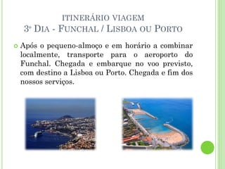 ITINERÁRIO VIAGEM
3º DIA - FUNCHAL / LISBOA OU PORTO
 Após o pequeno-almoço e em horário a combinar
localmente, transporte para o aeroporto do
Funchal. Chegada e embarque no voo previsto,
com destino a Lisboa ou Porto. Chegada e fim dos
nossos serviços.
 